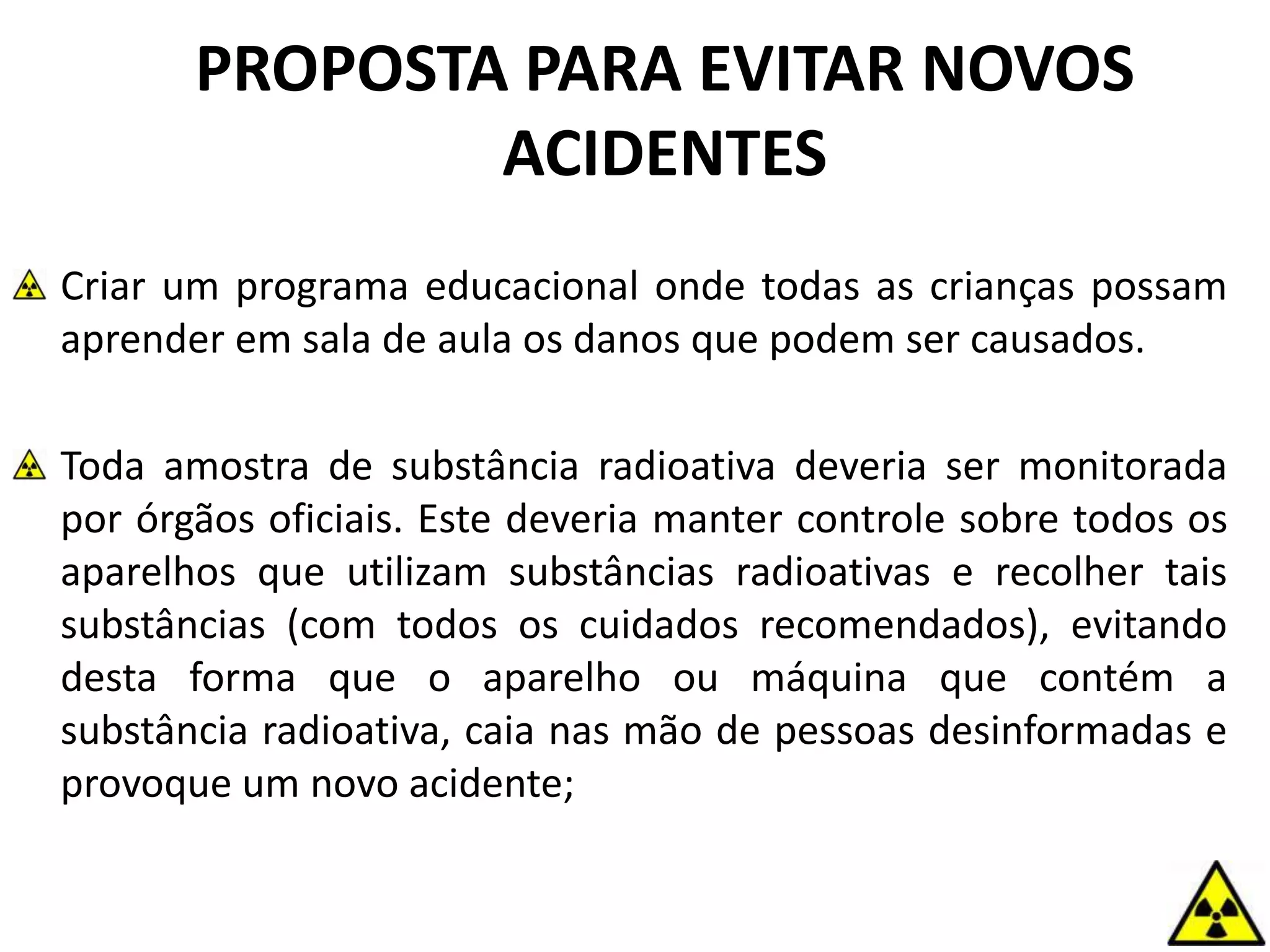 PROPOSTA PARA EVITAR NOVOS
ACIDENTES
Criar um programa educacional onde todas as crianças possam
aprender em sala de aula os danos que podem ser causados.
Toda amostra de substância radioativa deveria ser monitorada
por órgãos oficiais. Este deveria manter controle sobre todos os
aparelhos que utilizam substâncias radioativas e recolher tais
substâncias (com todos os cuidados recomendados), evitando
desta forma que o aparelho ou máquina que contém a
substância radioativa, caia nas mão de pessoas desinformadas e
provoque um novo acidente;
 