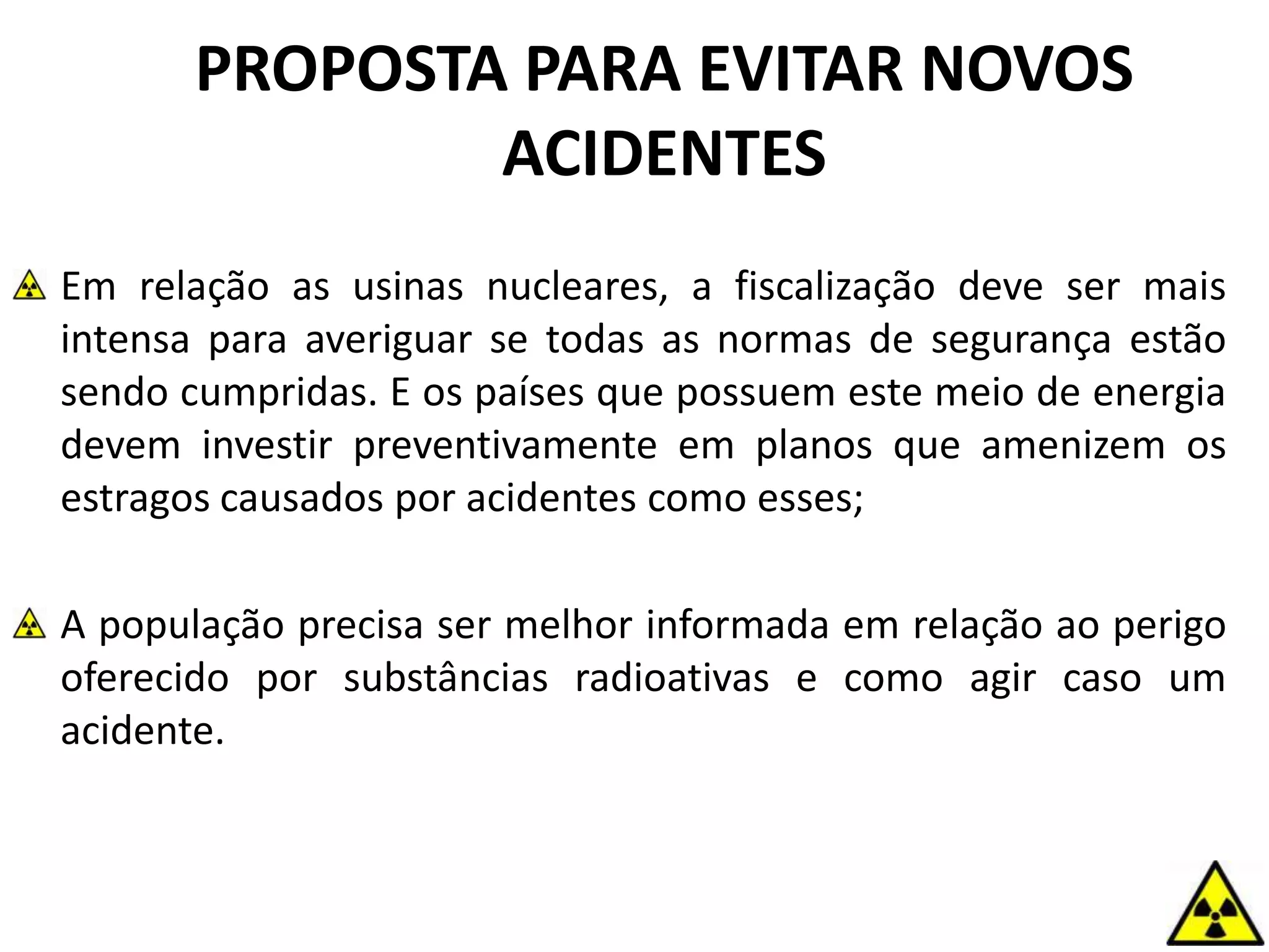 PROPOSTA PARA EVITAR NOVOS
ACIDENTES
Em relação as usinas nucleares, a fiscalização deve ser mais
intensa para averiguar se todas as normas de segurança estão
sendo cumpridas. E os países que possuem este meio de energia
devem investir preventivamente em planos que amenizem os
estragos causados por acidentes como esses;
A população precisa ser melhor informada em relação ao perigo
oferecido por substâncias radioativas e como agir caso um
acidente.
 