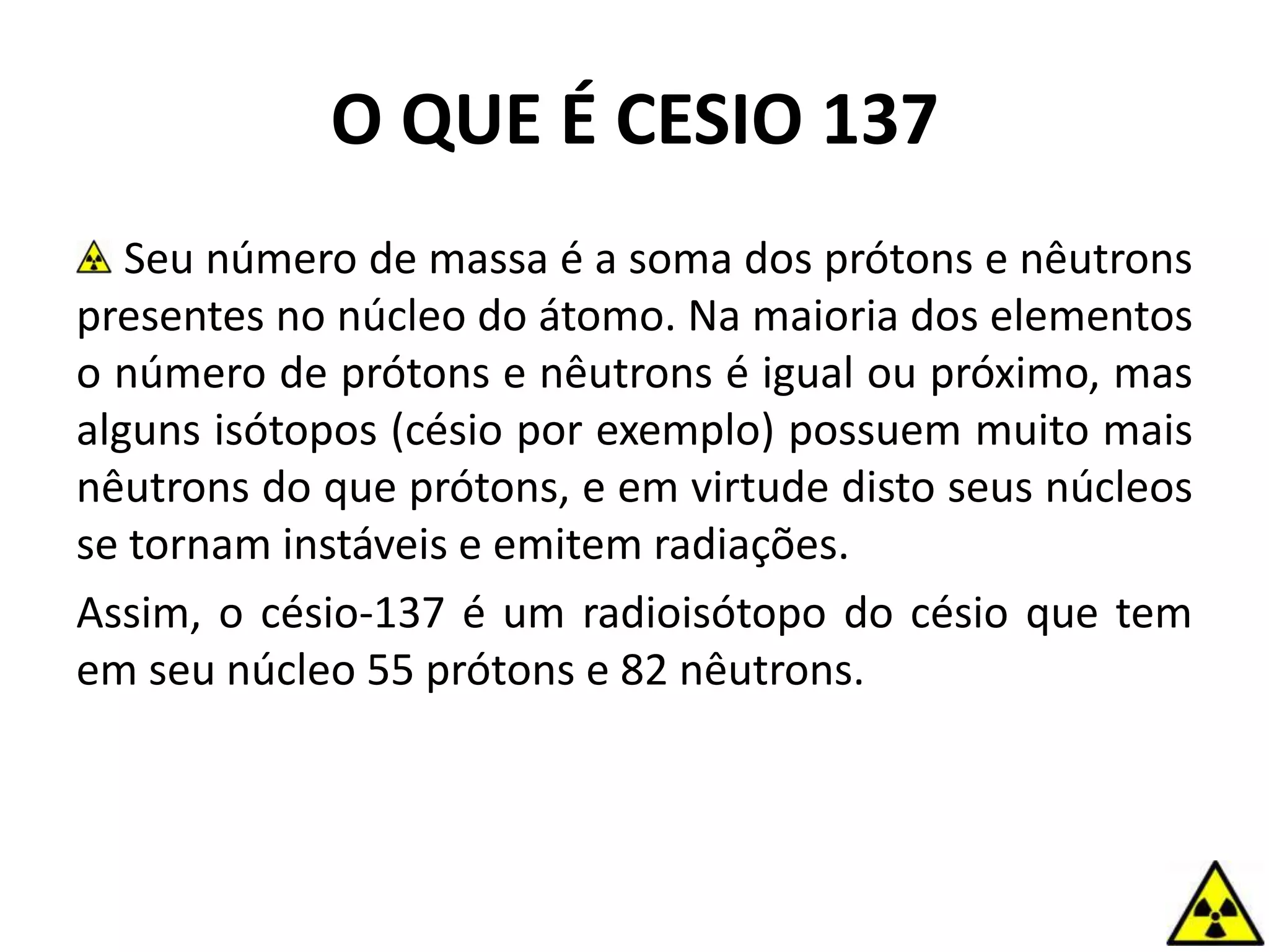 O QUE É CESIO 137
Seu número de massa é a soma dos prótons e nêutrons
presentes no núcleo do átomo. Na maioria dos elementos
o número de prótons e nêutrons é igual ou próximo, mas
alguns isótopos (césio por exemplo) possuem muito mais
nêutrons do que prótons, e em virtude disto seus núcleos
se tornam instáveis e emitem radiações.
Assim, o césio-137 é um radioisótopo do césio que tem
em seu núcleo 55 prótons e 82 nêutrons.
 