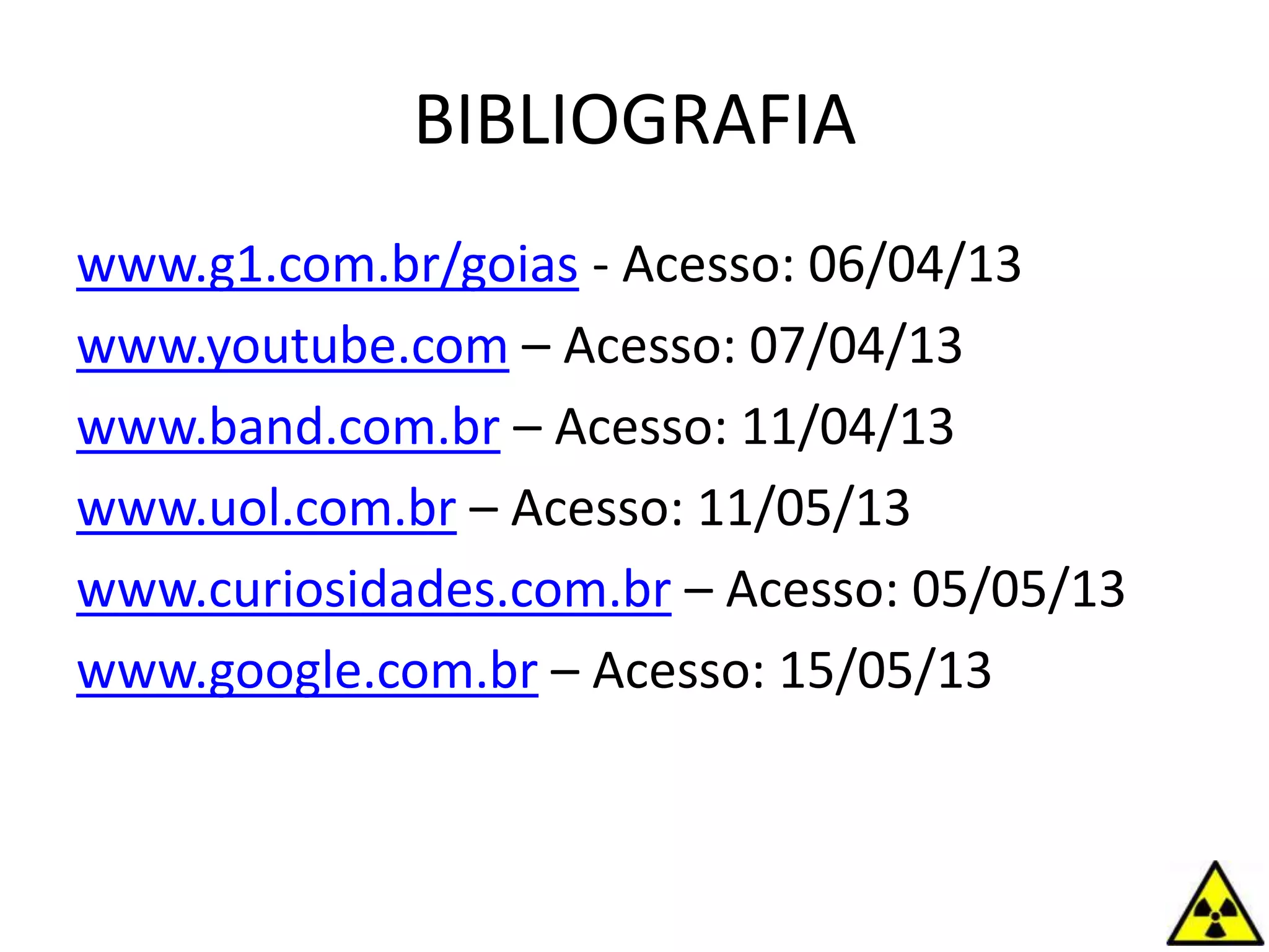 BIBLIOGRAFIA
www.g1.com.br/goias - Acesso: 06/04/13
www.youtube.com – Acesso: 07/04/13
www.band.com.br – Acesso: 11/04/13
www.uol.com.br – Acesso: 11/05/13
www.curiosidades.com.br – Acesso: 05/05/13
www.google.com.br – Acesso: 15/05/13
 