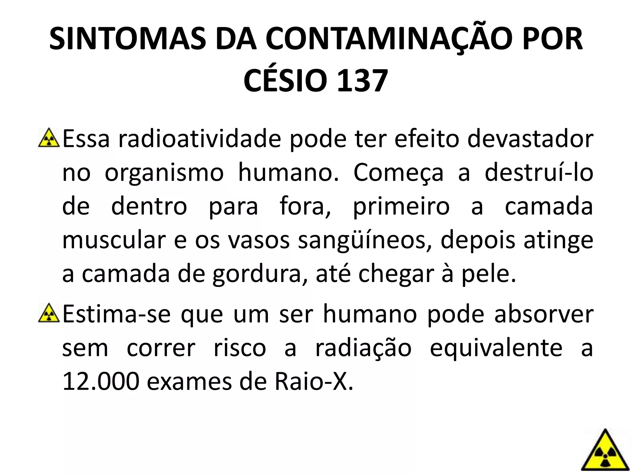 SINTOMAS DA CONTAMINAÇÃO POR
CÉSIO 137
Essa radioatividade pode ter efeito devastador
no organismo humano. Começa a destruí-lo
de dentro para fora, primeiro a camada
muscular e os vasos sangüíneos, depois atinge
a camada de gordura, até chegar à pele.
Estima-se que um ser humano pode absorver
sem correr risco a radiação equivalente a
12.000 exames de Raio-X.
 