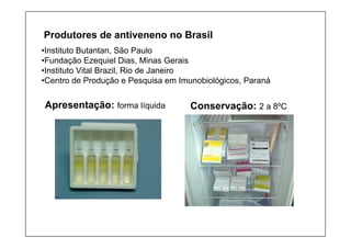 Produtores de antiveneno no Brasil
•Instituto Butantan, São Paulo
•Fundação Ezequiel Dias, Minas Gerais
•Instituto Vital Brazil, Rio de Janeiro
•Centro de Produção e Pesquisa em Imunobiológicos, Paraná
Apresentação: forma líquida Conservação: 2 a 8ºC
 