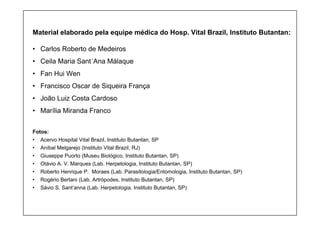 Material elaborado pela equipe médica do Hosp. Vital Brazil, Instituto Butantan:
• Carlos Roberto de Medeiros
• Ceila Maria Sant´Ana Málaque
• Fan Hui Wen
• Francisco Oscar de Siqueira França
• João Luiz Costa Cardoso
• Marília Miranda Franco
Fotos:
• Acervo Hospital Vital Brazil, Instituto Butantan, SP
• Aníbal Melgarejo (Instituto Vital Brazil, RJ)
• Giuseppe Puorto (Museu Biológico, Instituto Butantan, SP)
• Otávio A. V. Marques (Lab. Herpetologia, Instituto Butantan, SP)
• Roberto Henrique P. Moraes (Lab. Parasitologia/Entomologia, Instituto Butantan, SP)
• Rogério Bertani (Lab. Artrópodes, Instituto Butantan, SP)
• Sávio S. Sant’anna (Lab. Herpetologia, Instituto Butantan, SP)
 
