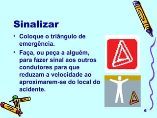 Sinalizar Coloque o triângulo de emergência. Faça, ou peça a alguém, para fazer sinal aos outros condutores para que reduzam a velocidade ao aproximarem-se do local do acidente. 