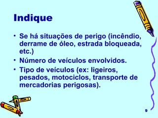 Se há situações de perigo (incêndio, derrame de óleo, estrada bloqueada, etc.) Número de veículos envolvidos. Tipo de veículos (ex: ligeiros, pesados, motociclos, transporte de mercadorias perigosas). Indique   