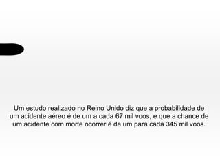 Um estudo realizado no Reino Unido diz que a probabilidade de
um acidente aéreo é de um a cada 67 mil voos, e que a chance de
um acidente com morte ocorrer é de um para cada 345 mil voos.

 