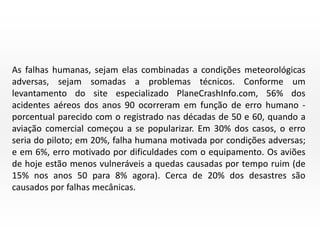 As falhas humanas, sejam elas combinadas a condições meteorológicas
adversas, sejam somadas a problemas técnicos. Conforme um
levantamento do site especializado PlaneCrashInfo.com, 56% dos
acidentes aéreos dos anos 90 ocorreram em função de erro humano porcentual parecido com o registrado nas décadas de 50 e 60, quando a
aviação comercial começou a se popularizar. Em 30% dos casos, o erro
seria do piloto; em 20%, falha humana motivada por condições adversas;
e em 6%, erro motivado por dificuldades com o equipamento. Os aviões
de hoje estão menos vulneráveis a quedas causadas por tempo ruim (de
15% nos anos 50 para 8% agora). Cerca de 20% dos desastres são
causados por falhas mecânicas.

 