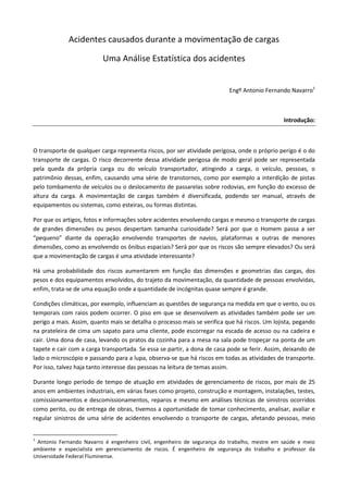 Acidentes causados durante a movimentação de cargas

                          Uma Análise Estatística dos acidentes


                                                                          Engº Antonio Fernando Navarro1



                                                                                               Introdução:



O transporte de qualquer carga representa riscos, por ser atividade perigosa, onde o próprio perigo é o do
transporte de cargas. O risco decorrente dessa atividade perigosa de modo geral pode ser representada
pela queda da própria carga ou do veículo transportador, atingindo a carga, o veículo, pessoas, o
patrimônio dessas, enfim, causando uma série de transtornos, como por exemplo a interdição de pistas
pelo tombamento de veículos ou o deslocamento de passarelas sobre rodovias, em função do excesso de
altura da carga. A movimentação de cargas também é diversificada, podendo ser manual, através de
equipamentos ou sistemas, como esteiras, ou formas distintas.

Por que os artigos, fotos e informações sobre acidentes envolvendo cargas e mesmo o transporte de cargas
de grandes dimensões ou pesos despertam tamanha curiosidade? Será por que o Homem passa a ser
“pequeno” diante da operação envolvendo transportes de navios, plataformas e outras de menores
dimensões, como as envolvendo os ônibus espaciais? Será por que os riscos são sempre elevados? Ou será
que a movimentação de cargas é uma atividade interessante?

Há uma probabilidade dos riscos aumentarem em função das dimensões e geometrias das cargas, dos
pesos e dos equipamentos envolvidos, do trajeto da movimentação, da quantidade de pessoas envolvidas,
enfim, trata-se de uma equação onde a quantidade de incógnitas quase sempre é grande.

Condições climáticas, por exemplo, influenciam as questões de segurança na medida em que o vento, ou os
temporais com raios podem ocorrer. O piso em que se desenvolvem as atividades também pode ser um
perigo a mais. Assim, quanto mais se detalha o processo mais se verifica que há riscos. Um lojista, pegando
na prateleira de cima um sapato para uma cliente, pode escorregar na escada de acesso ou na cadeira e
cair. Uma dona de casa, levando os pratos da cozinha para a mesa na sala pode tropeçar na ponta de um
tapete e cair com a carga transportada. Se essa se partir, a dona de casa pode se ferir. Assim, deixando de
lado o microscópio e passando para a lupa, observa-se que há riscos em todas as atividades de transporte.
Por isso, talvez haja tanto interesse das pessoas na leitura de temas assim.

Durante longo período de tempo de atuação em atividades de gerenciamento de riscos, por mais de 25
anos em ambientes industriais, em várias fases como projeto, construção e montagem, instalações, testes,
comissionamentos e descomissionamentos, reparos e mesmo em análises técnicas de sinistros ocorridos
como perito, ou de entrega de obras, tivemos a oportunidade de tomar conhecimento, analisar, avaliar e
regular sinistros de uma série de acidentes envolvendo o transporte de cargas, afetando pessoas, meio


1
 Antonio Fernando Navarro é engenheiro civil, engenheiro de segurança do trabalho, mestre em saúde e meio
ambiente e especialista em gerenciamento de riscos. É engenheiro de segurança do trabalho e professor da
Universidade Federal Fluminense.
 