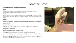 Loxoscelismo
• Acidente loxoscélico pode ser classificado em:
• Leve:
• lesão incaracterística sem alterações clínicas ou laboratoriais e com a
identificação da aranha causadora do acidente.
• Moderado:
• lesão sugestiva ou característica, mesmo sem a identificação do agente causal,
podendo ou não haver alterações sistêmicas do tipo rash cutâneo, cefaléia e mal-
estar;
• Grave:
• lesão característica e alterações clínico-laboratoriais de hemólise intravascular.
• Loxoscelismo
• Complicações Locais
• infecção secundária, perda tecidual, cicatrizes desfigurantes. Sistêmicas
• insuficiência renal aguda.
• Exames complementares Forma cutânea
• hemograma com leucocitose e neutrofilia Forma cutâneo-visceral
• anemia aguda, plaquetopenia, reticulocitose, hiperbilirrubinemia indireta, K+,
creatinina e uréia e coagulograma alterado.
• Tratamento A indicação do anti-veneno é controvertida na literatura. Eficácia da
soroterapia é reduzida após 36 h do acidente.
 