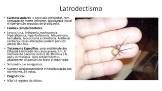 Latrodectismo
• Cardiovasculares -> opressão precordial, com
sensação de morte iminente, taquicardia inicial
e hipertensão seguidas de bradicardia.
• Exames complementares:
• Leucocitose, linfopenia, eosinopenia.
Hiperglicemia, hiperfosfatemia. Albuminúria,
hematúria, leucocitúria e cilindrúria. Arritmias
cardíacas. Essas alterações podem persistir
atépor dez dias.
• Tratamento Específico: soro antilatrodectus
(SALatr) é indicado nos casos graves, i.m. A
melhora do paciente ocorre de 30 min a 3 h
após soroterapia. Soro antilatrodectus
atualmente disponível no Brasil é importado.
• Sintomático e analgésicos.
• Suporte cardiorespiratório e hospitalização por,
no mínimo, 24 horas.
• Prognóstico:
• Não há registro de óbitos.
 