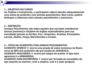1 – OBJETIVO DO CURSO Ao finalizar o treinamento, o participante saberá abordar adequadamente uma vítima de acidentes com animais peçonhentos. Bem como, poderá distinguir a diferença entre animais peçonhentos e venenosos. 2 – DEFINIÇÃO Animais Peçonhentos são todos aqueles que secretam substâncias tóxicas (venenos) e dispõem de órgãos especializados para sua inoculação (presas ou ferrões. Exs.: Serpentes, Aranhas, Escorpiões, Lacraia, Abelha, Vespa, Marimbondos e Arraias. 3 – TIPOS DE ACIDENTES COM ANINAIS PEÇONHENTOS ACIDENTE OFÍDICO    ocorre uma picada de cobra venenosa no Brasil, cerca de 90% dos acidentes são por picada de JARARACA. ACIDENTE ARACNÍDEO    ocorre por ataque de aranha. O tipo mais agressivo é a ARMADEIRA. ACIDENTE COM ESCORPIÕES    ocorre por ferroada de escorpiões do tipo amarelo ou marrom, rural u citadino, este é o mais perigoso. 