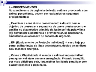4 – PROCEDIMENTOS No atendimento de urgência de lesão cutânea provocada com animal peçonhento, devem ser realizados os seguintes procedimentos: _ Examinar a cena   este procedimento é dotado com o objetivo de preservar a segurança de quem presta socorro e auxiliar no diagnóstico primário da lesão sofrida pela vítima (s); comunicar a ocorrência e providenciar, se necessário, ambulância ou aeronave de socorro de urgência. _ EPI (Equipamento de Proteção Individual)    caso haja por perto, utilizar luvas de látex descartáveis, óculos de acrílicos e/ou máscara cirúrgica. _ Calma e Objetividade    manter a calma é imprescindível para quem vai atuar em uma emergência. Ficando tranqüilo, por mais difícil que seja, terá melhor facilidade para lidar com o acontecimento e dominá-lo. 