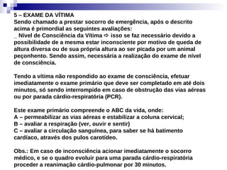 5 – EXAME DA VÍTIMA Sendo chamado a prestar socorro de emergência, após o descrito acima é primordial as seguintes avaliações: _ Nível de Consciência da Vítima    isso se faz necessário devido a possibilidade de a mesma estar inconsciente por motivo de queda de altura diversa ou de sua própria altura ao ser picada por um animal peçonhento. Sendo assim, necessária a realização do exame de nível de consciência. Tendo a vítima não respondido ao exame de consciência, efetuar imediatamente o exame primário que deve ser completado em até dois minutos, só sendo interrompido em caso de obstrução das vias aéreas ou por parada cárdio-respiratória (PCR). Este exame primário compreende o ABC da vida, onde: A – permeabilizar as vias aéreas e estabilizar a coluna cervical; B – avaliar a respiração (ver, ouvir e sentir) C – avaliar a circulação sanguínea, para saber se há batimento cardíaco, através dos pulos carotídeo. Obs.: Em caso de inconsciência acionar imediatamente o socorro médico, e se o quadro evoluir para uma parada cárdio-respiratória proceder a reanimação cárdio-pulmonar por 30 minutos. 
