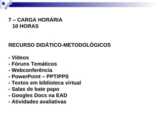 7 – CARGA HORÁRIA 10 HORAS RECURSO DIDÁTICO-METODOLÓGICOS - Vídeos - Fóruns Temáticos  - Webconferência - PowerPoint – PPT/PPS - Textos em biblioteca virtual - Salas de bate papo - Googles Docs na EAD - Atividades avaliativas 