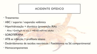ACIDENTE OFÍDICO
• Tratamento:
• ABC / suporte / expansão volêmica
• Hiperhidratação + diurético (prevenção IRA)
• Alvo: >2ml/kg/h na cca // >40-60 ml/h no adulto
• SOROTERAPIA
• ATB se infecção + profilaxia tétano
• Desbridamento de tecidos necróticos / Fasciotomia na Sd. compartimental
• Hemocomponentes
 