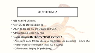 SOROTERAPIA
• Não há soro universal
• Até 40% de efeitos adversos
• Diluir de 1:2 até 1:5 em SF0,9% ou SG5%
• Administração lenta: >30 min
• Reação alérgica: INTERROMPER SORO!! +
• Adrenalina 0,5ml 1/1.000 SC ou EV (pode fazer uso profilático – 0,25ml SC)
• Hidrocortisona 4-8 ml/kg EV (máx: 300 a 500mg)
• Difenidramina 1mg/kg EV (máx: 50mg)
 