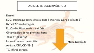 ACIDENTE ESCORPIÔNICO
• Exames:
• ECG: bradi; taqui; extra-sístoles; ondaT invertida; supra e infra de ST
• RxTx: EAP; cardiomegalia
• EcoCardio: Hipocinesia transitória
• Glicemia: elevada nas primeiras horas
• HipoK+, HipoNa+
• Leucocitose com neutrofilia
• Amilase, CPK, CK-MB ↑
• TC: infarto cerebral
Maior Gravidade
 