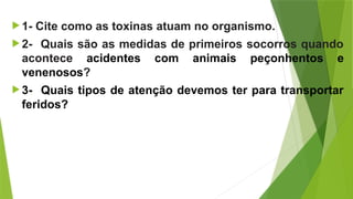 1- Cite como as toxinas atuam no organismo.
 2- Quais são as medidas de primeiros socorros quando
acontece acidentes com animais peçonhentos e
venenosos?
 3- Quais tipos de atenção devemos ter para transportar
feridos?
 
