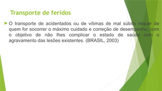 Transporte de feridos
 O transporte de acidentados ou de vítimas de mal súbito requer de
quem for socorrer o máximo cuidado e correção de desempenho, com
o objetivo de não lhes complicar o estado de saúde com o
agravamento das lesões existentes. (BRASIL, 2003)
 