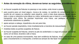  Antes da remoção da vítima, devem-se tomar as seguintes providências:
 se houver suspeita de fraturas no pescoço e nas costas, evite mover a pessoa;
 para puxá-la para um local seguro, mova-a de costas, no sentido do comprimento com o
auxílio de um casaco ou cobertor; para erguê-la, você e mais duas pessoas devem apoiar
todo o corpo e colocá-la numa tábua ou maca, lembrando que a maca é o melhor jeito de se
transportar uma vítima. Se precisar improvisar uma maca, use pedaços de madeira,
amarrando cobertores ou paletós;
 apoie sempre a cabeça, impedindo-a de cair para trás;
 se houver parada respiratória, inicie imediatamente a manobra de ressuscitação;
 imobilize todos os pontos suspeitos de fratura;
 se houver suspeita de fraturas, amarre os pés do acidentado e o erga em posição horizontal,
como um só bloco, levando-o até a maca;
 no caso de uma pessoa inconsciente, mas sem evidência de fraturas, duas pessoas bastam
para o levantamento e o transporte; e lembre-se sempre de não fazer movimentos bruscos.
 