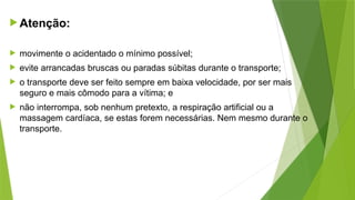 Atenção:
 movimente o acidentado o mínimo possível;
 evite arrancadas bruscas ou paradas súbitas durante o transporte;
 o transporte deve ser feito sempre em baixa velocidade, por ser mais
seguro e mais cômodo para a vítima; e
 não interrompa, sob nenhum pretexto, a respiração artificial ou a
massagem cardíaca, se estas forem necessárias. Nem mesmo durante o
transporte.
 