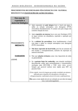 R I S C O B I O L Ó G I C O - B I O S S E G U R A N Ç A N A S A Ú D E
PROCEDIMENTOS RECOMENDADOS PÓS-EXPOSIÇÃO COM MATERIAL
BIOLÓGICO NAS INSTITUIÇÕES DE SAÚDE EM GERAL:
Em caso de
exposição a
material biológico
PROCEDIMENTO
IMEDIATO:
CUIDADOS
LOCAIS
Após exposição em pele íntegra lavar o local com água e
sabão ou solução antisséptica com detergente (PVPI,
clorexidina) abundantemente. O contato com pele íntegra não
constitui situação de risco.
Após exposição em mucosa lavar com soro fisiológico 0,9%
ou água corrente em abundância, repetindo a operação por
várias vezes.
Se o acidente for percutâneo, lavar imediatamente o local
com água e sabão ou solução antisséptica com detergente
(PVPI, clorexidina).
Não fazer espressão do local ferido, pois há um aumento da
área lesada e, conseqüentemente, aumento da exposição ao
material infectante.
Não usar soluções irritantes como: éter, hipoclorito de sódio
ou glutaraldeído.
Se o paciente fonte for conhecido, com situação sorológica
desconhecida, colher após aconselhamento e consentimento,
sorologias para HIV,VHB, e VHC (dois tubos secos).
Sempre que possível realizar teste rápido para HIV no
paciente fonte.
(Teste rápido: teste de triagem que produz resultado em minutos,
indicado para situações de emergência, devendo ser
obrigatoriamente confirmado através de testes confirmatórios).
Obs: para o teste rápido deverá ser coletado em um tubo de tampa
roxa (com anticoagulante)
 