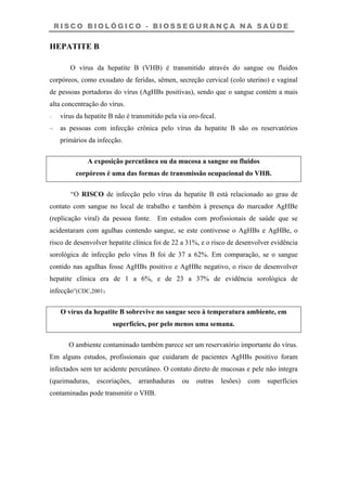 R I S C O B I O L Ó G I C O - B I O S S E G U R A N Ç A N A S A Ú D E
HEPATITE B
O vírus da hepatite B (VHB) é transmitido através do sangue ou fluidos
corpóreos, como exsudato de feridas, sêmen, secreção cervical (colo uterino) e vaginal
de pessoas portadoras do vírus (AgHBs positivas), sendo que o sangue contém a mais
alta concentração do vírus.
– vírus da hepatite B não é transmitido pela via oro-fecal.
– as pessoas com infecção crônica pelo vírus da hepatite B são os reservatórios
primários da infecção.
A exposição percutânea ou da mucosa a sangue ou fluidos
corpóreos é uma das formas de transmissão ocupacional do VHB.
“O RISCO de infecção pelo vírus da hepatite B está relacionado ao grau de
contato com sangue no local de trabalho e também à presença do marcador AgHBe
(replicação viral) da pessoa fonte. Em estudos com profissionais de saúde que se
acidentaram com agulhas contendo sangue, se este contivesse o AgHBs e AgHBe, o
risco de desenvolver hepatite clínica foi de 22 a 31%, e o risco de desenvolver evidência
sorológica de infecção pelo vírus B foi de 37 a 62%. Em comparação, se o sangue
contido nas agulhas fosse AgHBs positivo e AgHBe negativo, o risco de desenvolver
hepatite clínica era de 1 a 6%, e de 23 a 37% de evidência sorológica de
infecção”(CDC,2001).
O vírus da hepatite B sobrevive no sangue seco à temperatura ambiente, em
superfícies, por pelo menos uma semana.
O ambiente contaminado também parece ser um reservatório importante do vírus.
Em alguns estudos, profissionais que cuidaram de pacientes AgHBs positivo foram
infectados sem ter acidente percutâneo. O contato direto de mucosas e pele não íntegra
(queimaduras, escoriações, arranhaduras ou outras lesões) com superfícies
contaminadas pode transmitir o VHB.
 