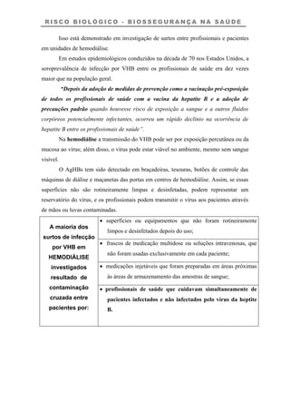R I S C O B I O L Ó G I C O - B I O S S E G U R A N Ç A N A S A Ú D E
Isso está demonstrado em investigação de surtos entre profissionais e pacientes
em unidades de hemodiálise.
Em estudos epidemiológicos conduzidos na década de 70 nos Estados Unidos, a
soroprevalência de infecção por VHB entre os profissionais de saúde era dez vezes
maior que na população geral.
“Depois da adoção de medidas de prevenção como a vacinação pré-exposição
de todos os profissionais de saúde com a vacina da hepatite B e a adoção de
precauções padrão quando houvesse risco de exposição a sangue e a outros fluidos
corpóreos potencialmente infectantes, ocorreu um rápido declínio na ocorrência de
hepatite B entre os profissionais de saúde”.
Na hemodiálise a transmissão do VHB pode ser por exposição percutânea ou da
mucosa ao vírus; além disso, o vírus pode estar viável no ambiente, mesmo sem sangue
visível.
O AgHBs tem sido detectado em braçadeiras, tesouras, botões de controle das
máquinas de diálise e maçanetas das portas em centros de hemodiálise. Assim, se essas
superfícies não são rotineiramente limpas e desinfetadas, podem representar um
reservatório do vírus, e os profissionais podem transmitir o vírus aos pacientes através
de mãos ou luvas contaminadas.
• superfícies ou equipamentos que não foram rotineiramente
limpos e desinfetados depois do uso;
• frascos de medicação multidose ou soluções intravenosas, que
não foram usadas exclusivamente em cada paciente;
• medicações injetáveis que foram preparadas em áreas próximas
às áreas de armazenamento das amostras de sangue;
A maioria dos
surtos de infecção
por VHB em
HEMODIÁLISE
investigados
resultado de
contaminação
cruzada entre
pacientes por:
• profissionais de saúde que cuidavam simultaneamente de
pacientes infectados e não infectados pelo vírus da heptite
B.
 