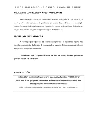 R I S C O B I O L Ó G I C O - B I O S S E G U R A N Ç A N A S A Ú D E
MEDIDAS DE CONTROLE DA INFECÇÃO PELO VHB
As medidas de controle da transmissão do vírus da hepatite B com impacto em
saúde pública são referentes à profilaxia pré-exposição, profilaxia pós-exposição,
precauções com pacientes internados, controle do sangue e de produtos derivados do
sangue e do plasma e vigilância epidemiológica da hepatite B.
PROFILAXIA PRÉ-EXPOSIÇÃO:
A vacinação pré-exposição de pessoas susceptíveis é o meio mais efetivo para
impedir a transmissão da hepatite B e para quebrar a cadeia de transmissão da infecção
a vacinação universal é necessária.
Profissionais que exerçam atividade na área da saúde, do setor público ou
privado devem ser vacinados.
OBSERVAÇÃO:
Cada mililitro contaminado com o vírus da hepatite B contém 100.000.000 de
partículas virais, que podem permanecer viáveis por até uma semana. Basta uma
dessas partículas para contaminar uma pessoa
Fonte: Técnicas para coleta de sangue/Coordenação Nacional de DST e Aids,2 ed, Brasília,1997.
 