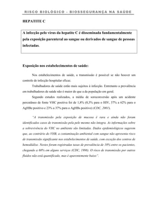 R I S C O B I O L Ó G I C O - B I O S S E G U R A N Ç A N A S A Ú D E
HEPATITE C
A infecção pelo vírus da hepatite C é disseminada fundamentalmente
pela exposição parenteral ao sangue ou derivados de sangue de pessoas
infectadas.
Exposição nos estabelecimentos de saúde:
Nos estabelecimentos de saúde, a transmissão é possível se não houver um
controle de infecção hospitalar eficaz.
Trabalhadores de saúde estão mais sujeitos à infecção. Entretanto a prevalência
em trabalhadores de saúde não é maior do que a da população em geral.
Segundo estudos realizados, a média de soroconversão após um acidente
percutâneo de fonte VHC positiva foi de 1,8% (0,3% para o HIV, 37% a 62% para o
AgHBe positivo e 23% a 37% para o AgHBs positivo) (CDC, 2001).
“A transmissão pela exposição de mucosa é rara e ainda não foram
identificados casos de transmissão pela pele mesmo não íntegra. As informações sobre
a sobrevivência do VHC no ambiente são limitadas. Dados epidemiológicos sugerem
que, ao contrário do VHB, a contaminação ambiental com sangue não apresenta risco
de transmissão significante nos estabelecimentos de saúde, com exceção dos centros de
hemodiálise. Nestes foram registradas taxas de prevalência de 10% entre os pacientes,
chegando a 60% em alguns serviços (CDC, 1998). O risco de transmissão por outros
fluidos não está quantificado, mas é aparentemente baixo”.
 