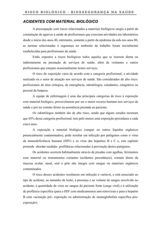 R I S C O B I O L Ó G I C O - B I O S S E G U R A N Ç A N A S A Ú D E
ACIDENTES COM MATERIAL BIOLÓGICO
A preocupação com riscos relacionados a materiais biológicos surgiu a partir da
constatação de agravos à saúde de profissionais que exerciam atividades em laboratórios
desde o início dos anos 40, entretanto, somente a partir da epidemia da aids nos anos 80,
as normas relacionadas à segurança no ambiente de trabalho foram inicialmente
estabelecidas para profissionais de saúde.
Estão expostos a riscos biológicos todos aqueles que se inserem direta ou
indiretamente na prestação de serviços de saúde, além de visitantes e outros
profissionais que estejam ocasionalmente nestes serviços.
O risco de exposição varia de acordo com a categoria profissional, a atividade
realizada ou o setor de atuação nos serviços de saúde. São considerados de alto risco:
profissionais de área cirúrgica, de emergência, odontólogos, estudantes, estagiários ou
pessoal da limpeza.
A equipe de enfermagem é uma das principais categorias de risco à exposição
com material biológico, provavelmente por ser o maior recurso humano nos serviços de
saúde e por ter contato direto na assistência prestada ao paciente.
Os odontólogos também são de alto risco, sendo que alguns estudos mostram
que 85% dessa categoria profissional, tem pelo menos uma exposição percutânea a cada
cinco anos.
A exposição a material biológico (sangue ou outros líquidos orgânicos
potencialmente contaminados), pode resultar em infecção por patógenos como o vírus
da imunodeficiência humana (HIV) e os vírus das hepatites B e C e, este capítulo
pretende abordar medidas profiláticas relacionadas à prevenção destes patógenos.
Os acidentes ocorrem habitualmente através de picadas com agulhas, ferimentos
com material ou instrumentos cortantes (acidentes percutâneos), contato direto da
mucosa ocular, nasal, oral e pele não íntegra com sangue ou materiais orgânicos
contaminados.
O risco desses acidentes resultarem em infecção é variável, e está associado ao
tipo de acidente, ao tamanho da lesão, à presença e ao volume de sangue envolvido no
acidente, à quantidade de vírus no sangue do paciente fonte (carga viral) e à utilização
de profilaxia específica (para o HIV com medicamentos anti-retrovirais e para a hepatite
B com vacinação pré- exposição ou administração de imunoglobulina específica pós-
exposição).
 