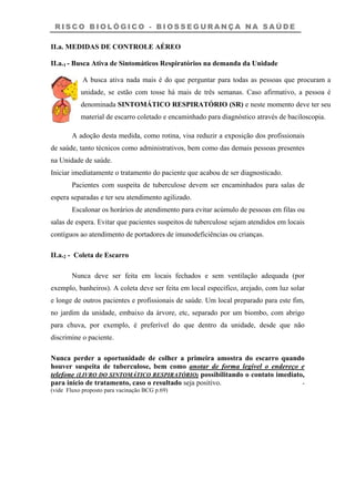 R I S C O B I O L Ó G I C O - B I O S S E G U R A N Ç A N A S A Ú D E
II.a. MEDIDAS DE CONTROLE AÉREO
II.a.1 - Busca Ativa de Sintomáticos Respiratórios na demanda da Unidade
A busca ativa nada mais é do que perguntar para todas as pessoas que procuram a
unidade, se estão com tosse há mais de três semanas. Caso afirmativo, a pessoa é
denominada SINTOMÁTICO RESPIRATÓRIO (SR) e neste momento deve ter seu
material de escarro coletado e encaminhado para diagnóstico através de baciloscopia.
A adoção desta medida, como rotina, visa reduzir a exposição dos profissionais
de saúde, tanto técnicos como administrativos, bem como das demais pessoas presentes
na Unidade de saúde.
Iniciar imediatamente o tratamento do paciente que acabou de ser diagnosticado.
Pacientes com suspeita de tuberculose devem ser encaminhados para salas de
espera separadas e ter seu atendimento agilizado.
Escalonar os horários de atendimento para evitar acúmulo de pessoas em filas ou
salas de espera. Evitar que pacientes suspeitos de tuberculose sejam atendidos em locais
contíguos ao atendimento de portadores de imunodeficiências ou crianças.
II.a.2 - Coleta de Escarro
Nunca deve ser feita em locais fechados e sem ventilação adequada (por
exemplo, banheiros). A coleta deve ser feita em local específico, arejado, com luz solar
e longe de outros pacientes e profissionais de saúde. Um local preparado para este fim,
no jardim da unidade, embaixo da árvore, etc, separado por um biombo, com abrigo
para chuva, por exemplo, é preferível do que dentro da unidade, desde que não
discrimine o paciente.
Nunca perder a oportunidade de colher a primeira amostra do escarro quando
houver suspeita de tuberculose, bem como anotar de forma legível o endereço e
telefone (LIVRO DO SINTOMÁTICO RESPIRATÓRIO) possibilitando o contato imediato,
para início de tratamento, caso o resultado seja positivo. -
(vide Fluxo proposto para vacinação BCG p.69)
 