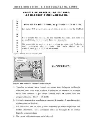 R I S C O B I O L Ó G I C O - B I O S S E G U R A N Ç A N A S A Ú D E
C O L E T A D E M A T E R I A L D E E S C A R R O
- B A C I L O S C O P I A Z I E H L - N E E L S E N -
D e v e s e r u m l o c a l a b e r t o , d e p r e f e r ê n c i a a o a r l i v r e .
( o s r a i o s U V d i s p e r s a m o u e l i m i n a m o s n ú c l e o s d e W e l l s ) .
L
O
C
A
L
D
A
C
O
L
E
T
A
S e a c o l e t a f o r r e a l i z a d a e m r e c i n t o f e c h a d o , e m s a l a o u
c o n s u l t ó r i o , e s t e r e c i n t o d e v e s e r a r e j a d o .
N o m o m e n t o d a c o l e t a , a p o r t a d e v e p e r m a n e c e r f e c h a d a e
a ( s ) j a n e l a ( s ) a b e r t a s p a r a q u e h a j a f l u x o d e a r
d i r e c i o n a d o p a r a f o r a d o a m b i e n t e .
Adaptado – CVE-SP- divisão de tuberculose 2002
. Fiz como me
ensinaram
IMPORTANTE!
Imagem: www.unifesp.br/.../ jpta/ed115/img/cuspe.jpg
1.
2.
3.
4.
“Uma boa amostra de escarro é aquela que vem da árvore brônquica, obtida após
esforço de tosse, e não a que se obtém da faringe ou por aspiração de secreções
nasais, nem tampouco a que contém somente saliva. O volume ideal está
compreendido entre 5-10 ml” . ( MS-2002)
A primeira amostra deve ser colhida no momento da suspeita. A segunda amostra,
no dia seguinte, ao despertar.
Não é necessário estar em jejum, porém é importante que a boca esteja limpa, sem
resíduos alimentares. Isto é conseguido através da realização de um simples
bochecho apenas com água.
Não escovar os dentes nem usar antisséptico oral.
 