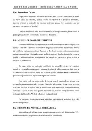 R I S C O B I O L Ó G I C O - B I O S S E G U R A N Ç A N A S A Ú D E
II.a.4 Educação do Paciente
Os pacientes devem ser orientados a cobrir a boca e o nariz com lenços de papel
ou papel toalha ou similares, quando tossem ou espirram. Nos pacientes internados,
deve-se orientar a utilização de máscara cirúrgica quando for necessário que os
pacientes circulem pelo hospital.
Cartazes enfatizando estas medidas em locais estratégicos são de grande valia. A
população deve saber como se dá a transmissão da doença.
II.b - MEDIDAS DE CONTROLE AMBIENTAL
O controle ambiental é complementar às medidas administrativas. O objetivo do
controle ambiental é diminuir a quantidade de gotículas infectantes no ambiente através
da ventilação e direcionamento do fluxo de ar dos locais menos contaminados para os
mais contaminados e eliminação para o ambiente externo. Em locais onde há portas e
janelas, a simples mudança na disposição dos móveis do consultório, pode facilitar a
saída do ar contaminado.
Os locais onde os pacientes bacilíferos são atendidos devem ter pressões
negativas em relação aos corredores ou salas vizinhas, de tal forma que ao abrir a porta
do consultório o ar deste não passe, por exemplo, para o corredor podendo contaminar
pessoas que possam estar aguardando a próxima consulta.
Este efeito pode ser conseguido de forma natural, mantendo-se janelas e/ou
portas abertas em extremidades opostas. Caso não seja possível desta forma, pode-se
criar um fluxo de ar com o uso de ventiladores e/ou exaustores, convenientemente
instalados. Locais de alto risco podem necessitar de medidas complementares como
instalação de filtros HEPA (high efficiency particulate air).
Em ambientes de permanência de bacilífero, recomenda-se o mínimo de 6 a 12
trocas de ar por hora.
II.c - MEDIDAS DE PROTEÇÃO RESPIRATÓRIA
A proteção respiratória consiste no uso de máscaras especiais denominadas N95,
sendo uma medida complementar às administrativas e ambientais.
 