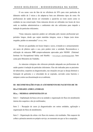 R I S C O B I O L Ó G I C O - B I O S S E G U R A N Ç A N A S A Ú D E
O seu nome vem do fato de ter eficiência de 95% para reter partículas de
diâmetro médio de 3 micra e de adaptar-se bem aos diferentes tipos de rosto. Os
profissionais de saúde devem ser orientados a ajustá-las ao rosto assim como os
cuidados na sua conservação. Estas máscaras devem ser utilizadas nos locais de risco
onde as medidas administrativas e ambientais não são suficientes para impedir a
inalação de partículas infectantes.
“Estas máscaras especiais podem ser utilizadas pelo mesmo profissional por
períodos longos, desde que sejam mantidas íntegras, secas e limpas (sem áreas
rasgadas, puídas ou amassadas)” (Kritsky, 2000).
Devem ser guardadas em locais limpos e secos, evitando-se o armazenamento
em sacos de plástico após o uso, pois podem reter a umidade. Recomenda-se a
utilização de máscaras N95 comprovadamente aprovadas pelo NIOSH (National
Institute for Occupational Safety and Health) – (www.cdc.gov/ niosh/homepage.html), bem
como pelo Ministério do Trabalho.
As máscaras cirúrgicas não oferecem proteção adequada aos profissionais de
saúde quanto à inalação de partículas infectantes. Elas são indicadas para os pacientes
de tuberculose, suspeitos ou diagnosticados, nas situações em que se deseja diminuir a
formação de gotículas e a velocidade do ar expirado, servindo como barreira e
anteparo contra sua disseminação no ar ambiente.
III - RECOMENDAÇÕES PARA O ATENDIMENTO DE PACIENTES DE TB
III.a UNIDADES AMBULATORIAIS
III.a.1 - MEDIDAS ADMINISTRATIVAS
Item 1 – Implantação da busca ativa na unidade e organização do fluxo de atendimento
interno dos suspeitos e dos já confirmados;
Item 2 – Recepção de casos já diagnosticados em outras unidades, agilização e
organização do fluxo de atendimento;
Item 3 – Organização da coleta e do fluxo de exames e de resultados. Não esquecer de
colher a primeira amostra no próprio serviço, no momento em que se faz a suspeição;
 