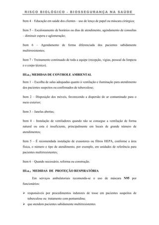 R I S C O B I O L Ó G I C O - B I O S S E G U R A N Ç A N A S A Ú D E
Item 4 – Educação em saúde dos clientes – uso de lenço de papel ou máscara cirúrgica;
Item 5 – Escalonamento de horários ou dias de atendimento, agendamento de consultas
– diminuir espera e aglomeração;
Item 6 – Agendamento de forma diferenciada dos pacientes sabidamente
multirresistentes;
Item 7 - Treinamento continuado de toda a equipe (recepção, vigias, pessoal da limpeza
e o corpo técnico).
III.a.2 MEDIDAS DE CONTROLE AMBIENTAL
Item 1 – Escolha de salas adequadas quanto à ventilação e iluminação para atendimento
dos pacientes suspeitos ou confirmados de tuberculose;
Item 2 – Disposição dos móveis, favorecendo a dispersão do ar contaminado para o
meio exterior;
Item 3 – Janelas abertas;
Item 4 – Instalação de ventiladores quando não se consegue a ventilação de forma
natural ou esta é insuficiente, principalmente em locais de grande número de
atendimentos;
Item 5 – É recomendada instalação de exaustores ou filtros HEPA, conforme a área
física, o número e tipo de atendimento, por exemplo, em unidades de referência para
pacientes multirresistentes;
Item 6 – Quando necessário, reforma ou construção.
III.a.3 MEDIDAS DE PROTEÇÃO RESPIRATÓRIA
Em serviços ambulatoriais recomenda-se o uso de máscara N95 por
funcionários:
responsáveis por procedimentos indutores de tosse em pacientes suspeitos de
tuberculose ou tratamento com pentamidina;
que atendem pacientes sabidamente multirresistentes
 