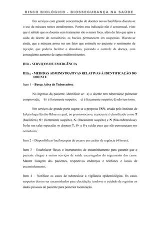 R I S C O B I O L Ó G I C O - B I O S S E G U R A N Ç A N A S A Ú D E
Em serviços com grande concentração de doentes novos bacilíferos discute-se
o uso da máscara nestes atendimentos. Porém esta indicação não é consensual, visto
que é sabido que os doentes sem tratamento são o maior foco, além do fato que após a
saída do doente do consultório, os bacilos permanecem em suspensão. Discute-se
ainda, que a máscara possa ser um fator que estimule no paciente o sentimento de
rejeição, que poderia facilitar o abandono, piorando o controle da doença, com
conseqüente aumento de cepas multirresistentes.
III.b - SERVIÇOS DE EMERGÊNCIA
III.b.1 - MEDIDAS ADMINISTRATIVAS RELATIVAS À IDENTIFICAÇÃO DO
DOENTE
Item 1 – Busca Ativa de Tuberculose:
No ingresso do paciente, identificar se: a) o doente tem tuberculose pulmonar
comprovada; b) é fortemente suspeito; c) é fracamente suspeito; d) não tem tosse.
Em serviços de grande porte sugere-se a proposta TSN, criada pelo Instituto de
Infectologia Emílio Ribas na qual, no pronto-socorro, o paciente é classificado como T
(bacilífero), S+ (fortemente suspeito), S- (fracamente suspeito) e N (Não-tuberculose).
Isolar em salas separadas os doentes T, S+ e S-e cuidar para que não permaneçam nos
corredores;
Item 2 – Disponibilizar baciloscopias de escarro em caráter de urgência (4 horas);
Item 3 – Estabelecer fluxos e instrumentos de encaminhamento para garantir que o
paciente chegue a outros serviços de saúde encarregados do seguimento dos casos.
Manter listagem dos pacientes, respectivos endereços e telefones e locais de
encaminhamento;
Item 4 – Notificar os casos de tuberculose à vigilância epidemiológica. Os casos
suspeitos devem ser encaminhados para elucidação, tendo-se o cuidado de registrar os
dados pessoais do paciente para posterior localização.
 