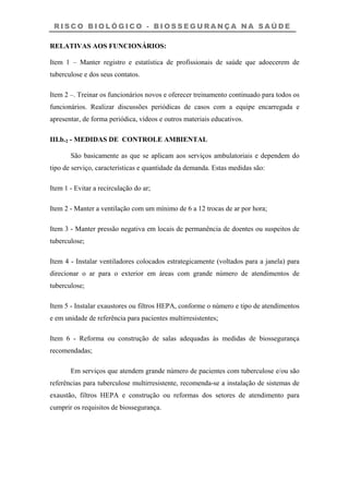 R I S C O B I O L Ó G I C O - B I O S S E G U R A N Ç A N A S A Ú D E
RELATIVAS AOS FUNCIONÁRIOS:
Item 1 – Manter registro e estatística de profissionais de saúde que adoecerem de
tuberculose e dos seus contatos.
Item 2 –. Treinar os funcionários novos e oferecer treinamento continuado para todos os
funcionários. Realizar discussões periódicas de casos com a equipe encarregada e
apresentar, de forma periódica, vídeos e outros materiais educativos.
III.b.2 - MEDIDAS DE CONTROLE AMBIENTAL
São basicamente as que se aplicam aos serviços ambulatoriais e dependem do
tipo de serviço, características e quantidade da demanda. Estas medidas são:
Item 1 - Evitar a recirculação do ar;
Item 2 - Manter a ventilação com um mínimo de 6 a 12 trocas de ar por hora;
Item 3 - Manter pressão negativa em locais de permanência de doentes ou suspeitos de
tuberculose;
Item 4 - Instalar ventiladores colocados estrategicamente (voltados para a janela) para
direcionar o ar para o exterior em áreas com grande número de atendimentos de
tuberculose;
Item 5 - Instalar exaustores ou filtros HEPA, conforme o número e tipo de atendimentos
e em unidade de referência para pacientes multirresistentes;
Item 6 - Reforma ou construção de salas adequadas às medidas de biossegurança
recomendadas;
Em serviços que atendem grande número de pacientes com tuberculose e/ou são
referências para tuberculose multirresistente, recomenda-se a instalação de sistemas de
exaustão, filtros HEPA e construção ou reformas dos setores de atendimento para
cumprir os requisitos de biossegurança.
 