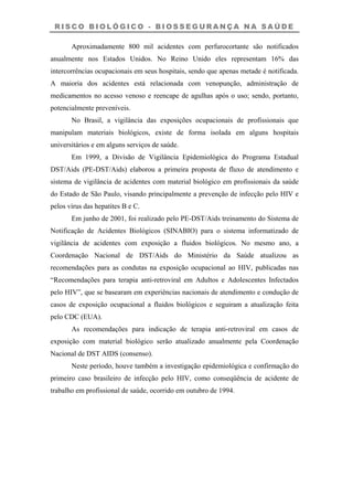 R I S C O B I O L Ó G I C O - B I O S S E G U R A N Ç A N A S A Ú D E
Aproximadamente 800 mil acidentes com perfurocortante são notificados
anualmente nos Estados Unidos. No Reino Unido eles representam 16% das
intercorrências ocupacionais em seus hospitais, sendo que apenas metade é notificada.
A maioria dos acidentes está relacionada com venopunção, administração de
medicamentos no acesso venoso e reencape de agulhas após o uso; sendo, portanto,
potencialmente preveníveis.
No Brasil, a vigilância das exposições ocupacionais de profissionais que
manipulam materiais biológicos, existe de forma isolada em alguns hospitais
universitários e em alguns serviços de saúde.
Em 1999, a Divisão de Vigilância Epidemiológica do Programa Estadual
DST/Aids (PE-DST/Aids) elaborou a primeira proposta de fluxo de atendimento e
sistema de vigilância de acidentes com material biológico em profissionais da saúde
do Estado de São Paulo, visando principalmente a prevenção de infecção pelo HIV e
pelos vírus das hepatites B e C.
Em junho de 2001, foi realizado pelo PE-DST/Aids treinamento do Sistema de
Notificação de Acidentes Biológicos (SINABIO) para o sistema informatizado de
vigilância de acidentes com exposição a fluidos biológicos. No mesmo ano, a
Coordenação Nacional de DST/Aids do Ministério da Saúde atualizou as
recomendações para as condutas na exposição ocupacional ao HIV, publicadas nas
“Recomendações para terapia anti-retroviral em Adultos e Adolescentes Infectados
pelo HIV”, que se basearam em experiências nacionais de atendimento e condução de
casos de exposição ocupacional a fluidos biológicos e seguiram a atualização feita
pelo CDC (EUA).
As recomendações para indicação de terapia anti-retroviral em casos de
exposição com material biológico serão atualizado anualmente pela Coordenação
Nacional de DST AIDS (consenso).
Neste período, houve também a investigação epidemiológica e confirmação do
primeiro caso brasileiro de infecção pelo HIV, como conseqüência de acidente de
trabalho em profissional de saúde, ocorrido em outubro de 1994.
 