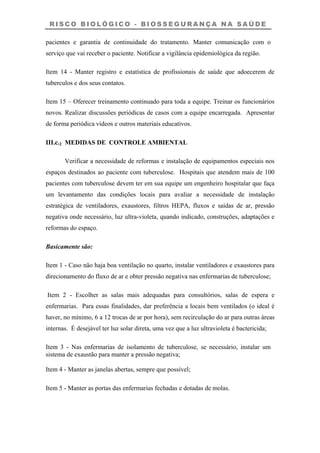 R I S C O B I O L Ó G I C O - B I O S S E G U R A N Ç A N A S A Ú D E
pacientes e garantia de continuidade do tratamento. Manter comunicação com o
serviço que vai receber o paciente. Notificar a vigilância epidemiológica da região.
Item 14 - Manter registro e estatística de profissionais de saúde que adoecerem de
tuberculos e dos seus contatos.
Item 15 – Oferecer treinamento continuado para toda a equipe. Treinar os funcionários
novos. Realizar discussões periódicas de casos com a equipe encarregada. Apresentar
de forma periódica vídeos e outros materiais educativos.
III.c.2 MEDIDAS DE CONTROLE AMBIENTAL
Verificar a necessidade de reformas e instalação de equipamentos especiais nos
espaços destinados ao paciente com tuberculose. Hospitais que atendem mais de 100
pacientes com tuberculose devem ter em sua equipe um engenheiro hospitalar que faça
um levantamento das condições locais para avaliar a necessidade de instalação
estratégica de ventiladores, exaustores, filtros HEPA, fluxos e saídas de ar, pressão
negativa onde necessário, luz ultra-violeta, quando indicado, construções, adaptações e
reformas do espaço.
Basicamente são:
Item 1 - Caso não haja boa ventilação no quarto, instalar ventiladores e exaustores para
direcionamento do fluxo de ar e obter pressão negativa nas enfermarias de tuberculose;
Item 2 - Escolher as salas mais adequadas para consultórios, salas de espera e
enfermarias. Para essas finalidades, dar preferência a locais bem ventilados (o ideal é
haver, no mínimo, 6 a 12 trocas de ar por hora), sem recirculação do ar para outras áreas
internas. É desejável ter luz solar direta, uma vez que a luz ultravioleta é bactericida;
Item 3 - Nas enfermarias de isolamento de tuberculose, se necessário, instalar um
sistema de exaustão para manter a pressão negativa;
Item 4 - Manter as janelas abertas, sempre que possível;
Item 5 - Manter as portas das enfermarias fechadas e dotadas de molas.
 