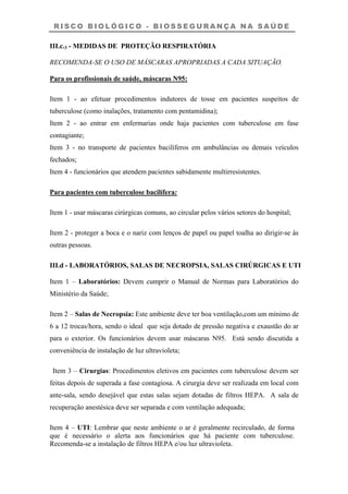 R I S C O B I O L Ó G I C O - B I O S S E G U R A N Ç A N A S A Ú D E
III.c.3 - MEDIDAS DE PROTEÇÃO RESPIRATÓRIA
RECOMENDA-SE O USO DE MÁSCARAS APROPRIADAS A CADA SITUAÇÃO.
Para os profissionais de saúde, máscaras N95:
Item 1 - ao efetuar procedimentos indutores de tosse em pacientes suspeitos de
tuberculose (como inalações, tratamento com pentamidina);
Item 2 - ao entrar em enfermarias onde haja pacientes com tuberculose em fase
contagiante;
Item 3 - no transporte de pacientes bacilíferos em ambulâncias ou demais veículos
fechados;
Item 4 - funcionários que atendem pacientes sabidamente multirresistentes.
Para pacientes com tuberculose bacilífera:
Item 1 - usar máscaras cirúrgicas comuns, ao circular pelos vários setores do hospital;
Item 2 - proteger a boca e o nariz com lenços de papel ou papel toalha ao dirigir-se às
outras pessoas.
III.d - LABORATÓRIOS, SALAS DE NECROPSIA, SALAS CIRÚRGICAS E UTI
Item 1 – Laboratórios: Devem cumprir o Manual de Normas para Laboratórios do
Ministério da Saúde;
Item 2 – Salas de Necropsia: Este ambiente deve ter boa ventilação,com um mínimo de
6 a 12 trocas/hora, sendo o ideal que seja dotado de pressão negativa e exaustão do ar
para o exterior. Os funcionários devem usar máscaras N95. Está sendo discutida a
conveniência de instalação de luz ultravioleta;
Item 3 – Cirurgias: Procedimentos eletivos em pacientes com tuberculose devem ser
feitas depois de superada a fase contagiosa. A cirurgia deve ser realizada em local com
ante-sala, sendo desejável que estas salas sejam dotadas de filtros HEPA. A sala de
recuperação anestésica deve ser separada e com ventilação adequada;
Item 4 – UTI: Lembrar que neste ambiente o ar é geralmente recirculado, de forma
que é necessário o alerta aos funcionários que há paciente com tuberculose.
Recomenda-se a instalação de filtros HEPA e/ou luz ultravioleta.
 
