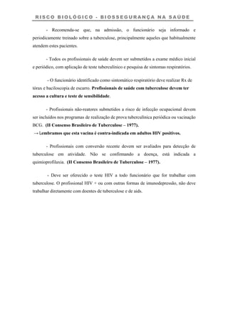 R I S C O B I O L Ó G I C O - B I O S S E G U R A N Ç A N A S A Ú D E
- Recomenda-se que, na admissão, o funcionário seja informado e
periodicamente treinado sobre a tuberculose, principalmente aqueles que habitualmente
atendem estes pacientes.
- Todos os profissionais de saúde devem ser submetidos a exame médico inicial
e periódico, com aplicação de teste tuberculínico e pesquisa de sintomas respiratórios.
- O funcionário identificado como sintomático respiratório deve realizar Rx de
tórax e baciloscopia de escarro. Profissionais de saúde com tuberculose devem ter
acesso a cultura e teste de sensibilidade.
- Profissionais não-reatores submetidos a risco de infecção ocupacional devem
ser incluídos nos programas de realização de prova tuberculínica periódica ou vacinação
BCG. (II Consenso Brasileiro de Tuberculose – 1977).
→ Lembramos que esta vacina é contra-indicada em adultos HIV positivos.
- Profissionais com conversão recente devem ser avaliados para detecção de
tuberculose em atividade. Não se confirmando a doença, está indicada a
quimioprofilaxia. (II Consenso Brasileiro de Tuberculose – 1977).
- Deve ser oferecido o teste HIV a todo funcionário que for trabalhar com
tuberculose. O profissional HIV + ou com outras formas de imunodepressão, não deve
trabalhar diretamente com doentes de tuberculose e de aids.
 