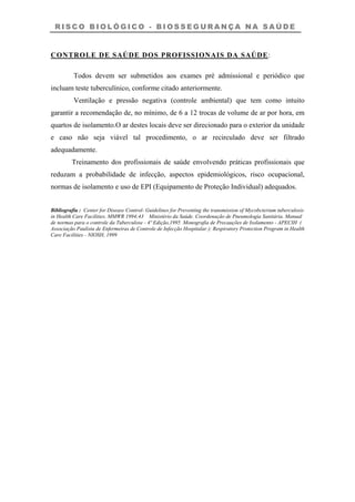 R I S C O B I O L Ó G I C O - B I O S S E G U R A N Ç A N A S A Ú D E
CONTROLE DE SAÚDE DOS PROFISSIONAIS DA SAÚDE:
Todos devem ser submetidos aos exames pré admissional e periódico que
incluam teste tuberculínico, conforme citado anteriormente.
Ventilação e pressão negativa (controle ambiental) que tem como intuito
garantir a recomendação de, no mínimo, de 6 a 12 trocas de volume de ar por hora, em
quartos de isolamento.O ar destes locais deve ser direcionado para o exterior da unidade
e caso não seja viável tal procedimento, o ar recirculado deve ser filtrado
adequadamente.
Treinamento dos profissionais de saúde envolvendo práticas profissionais que
reduzam a probabilidade de infecção, aspectos epidemiológicos, risco ocupacional,
normas de isolamento e uso de EPI (Equipamento de Proteção Individual) adequados.
Bibliografia : Center for Disease Control- Guidelines for Preventing the transmission of Mycobcterium tuberculosis
in Health Care Facilities. MMWR 1994;43 Ministério da Saúde. Coordenação de Pneumologia Sanitária. Manual
de normas para o controle da Tuberculose - 4º Edição,1995 Monografia de Precauções de Isolamento - APECIH (
Associação Paulista de Enfermeiras de Controle de Infecção Hospitalar ); Respiratory Protection Program in Health
Care Facilities - NIOSH, 1999
 