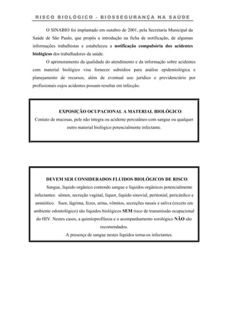 R I S C O B I O L Ó G I C O - B I O S S E G U R A N Ç A N A S A Ú D E
O SINABIO foi implantado em outubro de 2001, pela Secretaria Municipal da
Saúde de São Paulo, que propôs a introdução na ficha de notificação, de algumas
informações trabalhistas e estabeleceu a notificação compulsória dos acidentes
biológicos dos trabalhadores da saúde.
O aprimoramento da qualidade do atendimento e da informação sobre acidentes
com material biológico visa fornecer subsídios para análise epidemiológica e
planejamento de recursos, além de eventual uso jurídico e previdenciário por
profissionais cujos acidentes possam resultar em infecção.
EXPOSIÇÃO OCUPACIONAL A MATERIAL BIOLÓGICO:
Contato de mucosas, pele não íntegra ou acidente percutâneo com sangue ou qualquer
outro material biológico potencialmente infectante.
DEVEM SER CONSIDERADOS FLUIDOS BIOLÓGICOS DE RISCO:
Sangue, líquido orgânico contendo sangue e líquidos orgânicos potencialmente
infectantes: sêmen, secreção vaginal, liquor, líquido sinovial, peritonial, pericárdico e
amniótico. Suor, lágrima, fezes, urina, vômitos, secreções nasais e saliva (exceto em
ambiente odontológico) são líquidos biológicos SEM risco de transmissão ocupacional
do HIV. Nestes casos, a quimioprofilaxia e o acompanhamento sorológico NÃO são
recomendados.
A presença de sangue nestes líquidos torna-os infectantes.
 