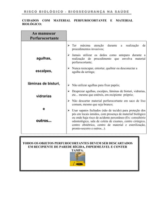 R I S C O B I O L Ó G I C O - B I O S S E G U R A N Ç A N A S A Ú D E
CUIDADOS COM MATERIAL PERFUROCORTANTE E MATERIAL
BIOLÓGICO:
Ao manusear
Perfurocortante
agulhas,
escalpes,
lâminas de bisturi,
vidrarias
e
outros...
Ter máxima atenção durante a realização de
procedimentos invasivos;
Jamais utilizar os dedos como anteparo durante a
realização de procedimento que envolva material
perfurocortante;
Nunca reencapar, entortar, quebrar ou desconectar a
agulha da seringa;
Não utilizar agulhas para fixar papéis;
Desprezar agulhas, escalpes, lâminas de bisturi, vidrarias,
etc... mesmo que estéreis, em recipiente próprio;
Não descartar material perfurocortante em saco de lixo
comum, mesmo que seja branco;
Usar sapatos fechados (não de tecido) para proteção dos
pés em locais úmidos, com presença de material biológico
ou onde haja risco de acidente percutâneo (Ex: consultório
odontológico, sala de coleta de exames, centro cirúrgico,
centro obstétrico, centro de material e esterilização,
pronto-socorro e outros...).
TODOS OS OBJETOS PERFUROCORTANTES DEVEM SER DESCARTADOS
EM RECIPIENTE DE PAREDE RÍGIDA, IMPERMEÁVEL E CONTER
TAMPA.
 