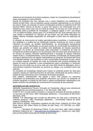 15
tratando-se de transporte de produtos perigosos, podem ter conseqüências devastadoras
sobre a população e o meio ambiente.
Quanto às condições das vias, aparece com a menor freqüência nas estatísticas do
Estado de São Paulo, mas se sobressai quando analisada regionalmente ou por trechos
de rodovia. Assim, por exemplo, ao serem considerados somente os acidentes da SP 332
(General Milton Tavares de Souza), a causa "via" passa a ser mencionada com uma
freqüência duas vezes maior que na média do Estado. Ao se levar em conta também a
informação sobre a qualidade da "sinalização", a categoria "regular e ruim", que atingiu
17% na média do Estado, passou para 71% na Rodovia SP 332. Esse exemplo não é um
caso isolado e representa um indicador de que muitas vias não estão adequadas ao
tráfego, faltando condições apropriadas de sinalização e outros itens de segurança da
rodovia.
A utilização de instrumentos de análise georreferenciados possibilitou o monitoramento
dos acidentes e a análise de sua distribuição espacial, levando-se em conta a malha
rodoviária do Estado, as divisões administrativas, as concentrações populacionais
urbanas, etc. Foram identificados os principais pontos de concentração de acidentes do
Estado, que poderão ser objeto de análises mais detalhadas em estudos específicos
posteriores. Os pontos de concentração estão associados à confluência de rotas de
transporte de produtos perigosos com as principais rotas de outros tipos de transporte ou
de veículos de passeio, elevando significativamente a ocupação do espaço rodoviário
nesses locais e, conseqüentemente, o risco de acidentes. A localização de diversos pólos
químicos e petroquímicos nas regiões metropolitanas de Campinas, da Grande São Paulo
e da Baixada Santista, que constituem a maior concentração populacional do país, requer
um cuidado especial no traçado das rotas de transporte para produtos perigosos que
reduza os riscos de acidentes e suas conseqüências sobre a população e o ambiente.
Trata-se de uma tarefa que se torna cada vez mais difícil diante da defasagem entre a
infra-estrutura rodoviária necessária ao aumento do tráfego e às condições atuais das
rodovias.
Os resultados da metodologia utilizada para mapear os acidentes podem ser úteis para
subsidiar estudos de redimensionamento de demanda, identificação de pontos críticos e
análise de rotas alternativas para o transporte de produtos perigosos.
Este trabalho, evidentemente, não esgota o tema, mas propicia um panorama
diversificado da problemática dos acidentes rodoviários que ocorrem no transporte de
produtos perigosos no Estado de São Paulo e sugere procedimentos metodológicos que
podem contribuir nas atividades de monitoramento e prevenção de tais acidentes.
REFERÊNCIAS BIBLIOGRÁFICAS
ABIQUIM, Departamento Técnico. Comissão de Transportes. Manual para atendimento
de emergências com produtos perigosos. 3. ed. São Paulo, 1999. 234p.
FUZETTI, R.V. O poder público municipal e o transporte rodoviário de produtos perigosos
no município de São Paulo. 2000. Dissertação (Mestrado) – Universidade de São Paulo,
São Paulo, 2000.
RAMOS, F.B. Metodologia para escolha de alternativas de rotas para o transporte de
materiais perigosos. 1997. Dissertação (Mestrado) – Universidade Federal de Santa
Catarina, Florianópolis, 1997.
SÃO PAULO (Estado). Assembléia Legislativa de São Paulo. Cadernos do Fórum São
Paulo Século XXI. Diário Oficial do Estado de São Paulo, 110 (107/109), jun. 2000.
Suplemento.
________ . Secretaria de Segurança Pública. O que você deve saber sobre produtos
perigosos. Disponível em: < www.polmil.gov.br/unidades/cprv >. Acesso em: maio 2002.
[site da Polícia Militar Rodoviária do Estado de São Paulo].
 