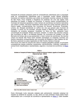 8
transporte de produtos perigosos pode ter conseqüências calamitosas para a população
pode ter conseqüências calamitosas para a população muitos desses acidentes
ocorreram em trechos rodoviários que cortam as principais manchas urbanas do Estado
de São Paulo. Ficou evidente a freqüência de acidentes em uma das egiões mais
populosas do Estado, a Região de Campinas. A mancha urbana correspondente ao
município de Campinas apresenta o maior número de ocorrências nos trechos rodoviários
que cortam a cidade, mas foram registrados vários casos em outras manchas urbanas da
mesma região, correspondentes aos municípios de Sumaré, Americana, Piracicaba,
Limeira, etc. Situação semelhante se verifica nas vias que passam pelo município de
Cubatão. O trecho da Via Anchieta, principal acesso à Refinaria de Cubatão para o
transporte de produtos perigosos, localizado na Serra do Mar, apresenta maior
concentração de acidentes. Muitos ocorreram, também, no interior das manchas urbanas
dos municípios do ABC e da Baixada Santista. Os municípios de Cubatão e de São
Bernardo do Campo são os que apresentam o maior número de ocorrências. Na mancha
urbana da Grande São Paulo foram também assinalados os acidentes ocorridos nos
trechos rodoviários correspondentes aos municípios de Diadema e São Caetano do Sul.
No litoral, aparecem os casos registrados em São Vicente, Santos e Guarujá.
Para se ter uma visão do conjunto dos casos no espaço geográfico paulista, as principais
conseqüências desses acidentes (vazamentos, derramamentos, incêndios, explosões e
outras) foram classificadas e representadas, segundo o município de ocorrência, no Mapa
1.
Outra informação muito relevante coletada pelo policiamento rodoviário estadual diz
respeito ao acidente ter causado, ou não, danos ao meio ambiente. Esses dados foram
relacionados com o município de ocorrência e apresentados no Mapa 2. Cabe ressaltar
 