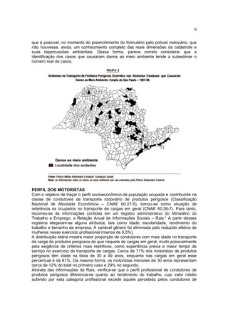 9
que é possível, no momento do preenchimento do formulário pelo policial rodoviário, que
não houvesse, ainda, um conhecimento completo das reais dimensões da catástrofe e
suas repercussões ambientais. Dessa forma, parece correto considerar que a
identificação dos casos que causaram danos ao meio ambiente tende a subestimar o
número real de casos.
PERFIL DOS MOTORISTAS
Com o objetivo de traçar o perfil socioeconômico da população ocupada e contribuinte na
classe de condutores de transporte rodoviário de produtos perigosos (Classificação
Nacional de Atividade Econômica – CNAE 60.27-5), tomou-se como situação de
referência os ocupados no transporte de cargas em geral (CNAE 60.26-7). Para tanto,
recorreu-se às informações contidas em um registro administrativo do Ministério do
Trabalho e Emprego: a Relação Anual de Informações Sociais – Rais.1
A partir desses
registros elegeram-se alguns atributos, tais como idade, escolaridade, rendimento do
trabalho e tamanho da empresa. A variável gênero foi eliminada pelo reduzido efetivo de
mulheres nesse exercício profissional (menos de 0,5%).
A distribuição etária mostra maior proporção de condutores com mais idade no transporte
de carga de produtos perigosos do que naquele de cargas em geral, muito possivelmente
pela exigência de critérios mais restritivos, como experiência prévia e maior tempo de
serviço no exercício do transporte de cargas. Cerca de 71% dos motoristas de produtos
perigosos têm idade na faixa de 30 a 49 anos, enquanto nas cargas em geral esse
percentual é de 61%. Da mesma forma, os motoristas menores de 30 anos representam
cerca de 12% do total no primeiro caso e 29% no segundo.
Através das informações da Rais, verifica-se que o perfil profissional de condutores de
produtos perigosos diferencia-se quanto ao rendimento do trabalho, cujo valor médio
auferido por esta categoria profissional excede aquele percebido pelos condutores de
 