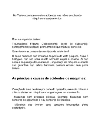 No Teuto acontecem muitos acidentes nas mãos envolvendo
máquinas e equipamentos.
Com as seguintes lesões:
Traumatismo; Fratura; Decepamento; perda de substancia;
esmagamento; luxação; prensamento; queimadura; corte etç.
Quais foram as causas desses tipos de acidentes?
O seres humanos são limitados do ponto de vista psíquico, físico e
biológico. Por isso seria injusto somente culpar a pessoa. Ai que
entra a segurança das máquinas , segurança de máquina é aquela
que garantam que falhas humanas possam ocorrer sem gerar
lesões.
As principais causas de acidentes de máquinas:
Violação da área de risco por parte do operador, exemplo colocar a
mão ou dedos em máquinas e engrenagens em movimento.
Máquinas sem proteção coletiva. Exemplo: Máquinas sem
sensores de segurança e / ou sensores defeituosos.
Máquinas que tiveram seus sensores bloqueados pelos
operadores.
 