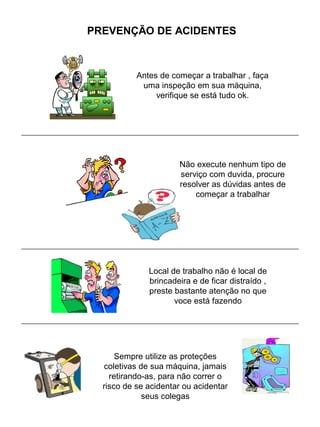 PREVENÇÃO DE ACIDENTES
Antes de começar a trabalhar , faça
uma inspeção em sua máquina,
verifique se está tudo ok.
Não execute nenhum tipo de
serviço com duvida, procure
resolver as dúvidas antes de
começar a trabalhar
Local de trabalho não é local de
brincadeira e de ficar distraído ,
preste bastante atenção no que
voce está fazendo
Sempre utilize as proteções
coletivas de sua máquina, jamais
retirando-as, para não correr o
risco de se acidentar ou acidentar
seus colegas
 